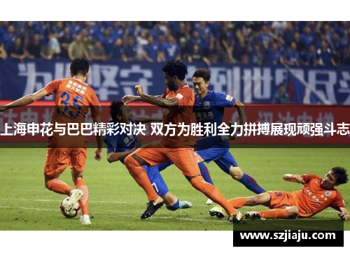 上海申花与巴巴精彩对决 双方为胜利全力拼搏展现顽强斗志